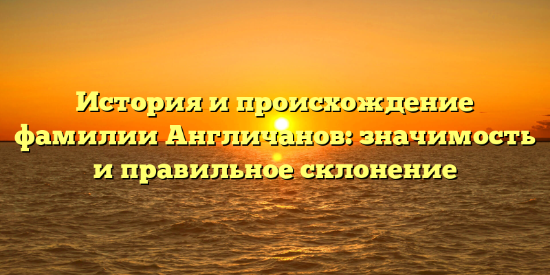 История и происхождение фамилии Англичанов: значимость и правильное склонение