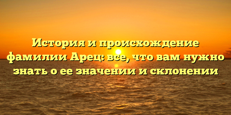 История и происхождение фамилии Арец: все, что вам нужно знать о ее значении и склонении