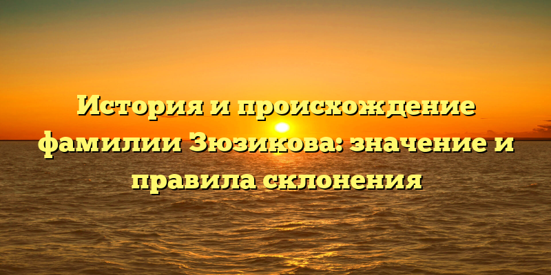 История и происхождение фамилии Зюзикова: значение и правила склонения