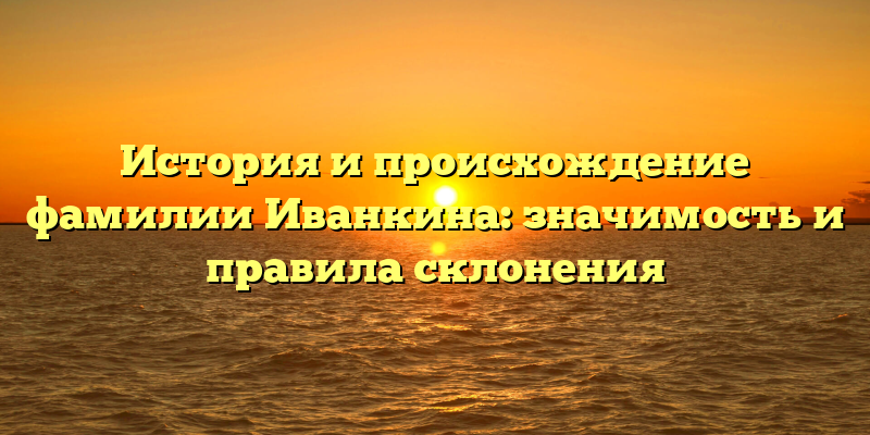 История и происхождение фамилии Иванкина: значимость и правила склонения
