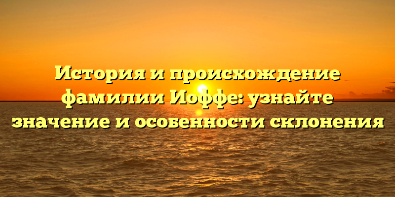 История и происхождение фамилии Иоффе: узнайте значение и особенности склонения