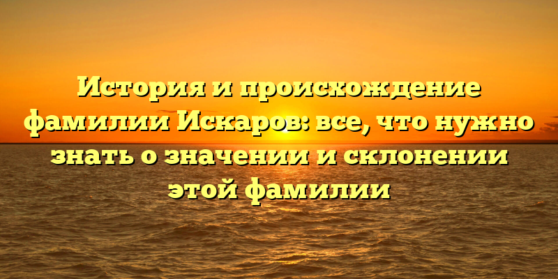 История и происхождение фамилии Искаров: все, что нужно знать о значении и склонении этой фамилии