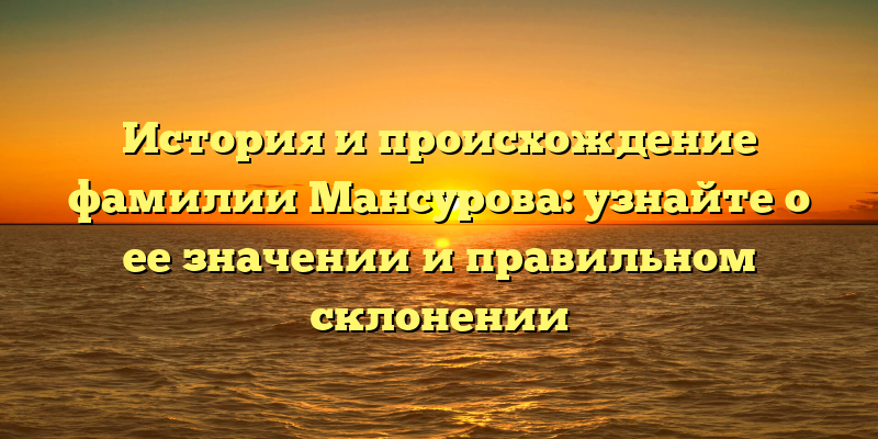 История и происхождение фамилии Мансурова: узнайте о ее значении и правильном склонении