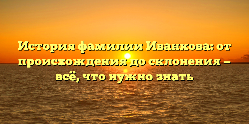 История фамилии Иванкова: от происхождения до склонения — всё, что нужно знать