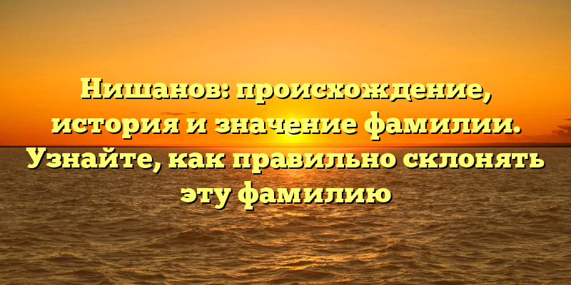 Нишанов: происхождение, история и значение фамилии. Узнайте, как правильно склонять эту фамилию