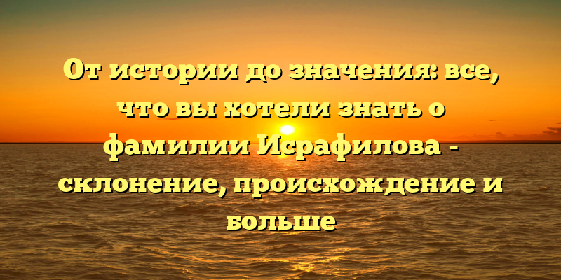 От истории до значения: все, что вы хотели знать о фамилии Исрафилова - склонение, происхождение и больше