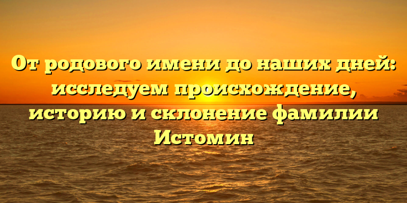 От родового имени до наших дней: исследуем происхождение, историю и склонение фамилии Истомин