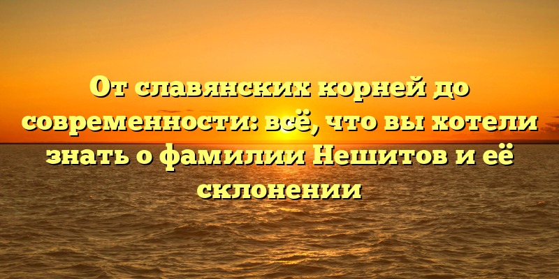 От славянских корней до современности: всё, что вы хотели знать о фамилии Нешитов и её склонении