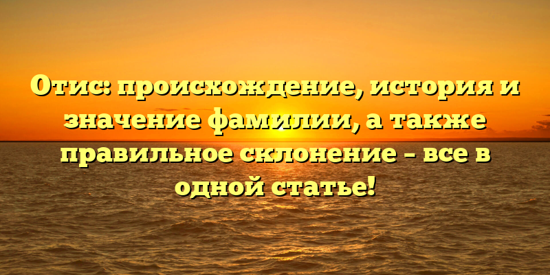 Отис: происхождение, история и значение фамилии, а также правильное склонение – все в одной статье!