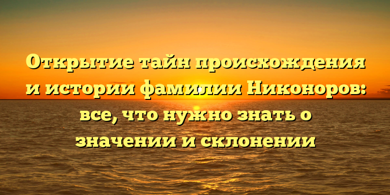 Открытие тайн происхождения и истории фамилии Никоноров: все, что нужно знать о значении и склонении