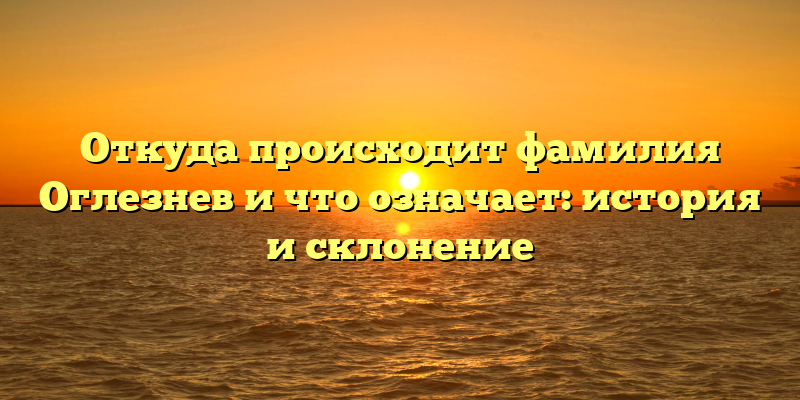 Откуда происходит фамилия Оглезнев и что означает: история и склонение