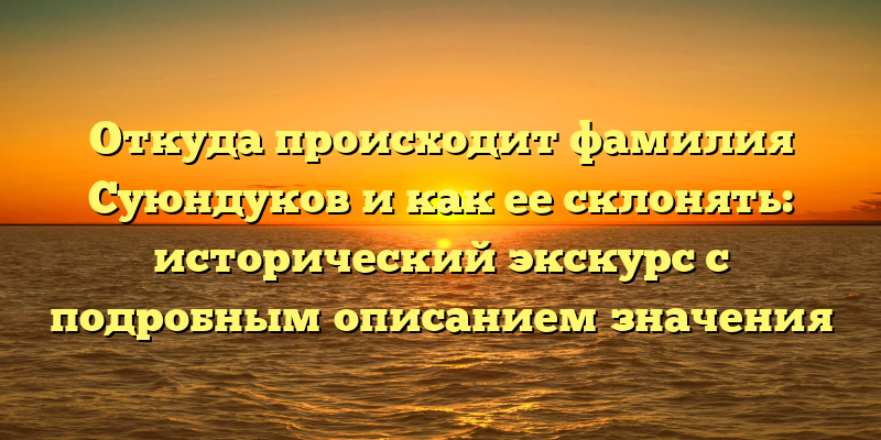 Откуда происходит фамилия Суюндуков и как ее склонять: исторический экскурс с подробным описанием значения