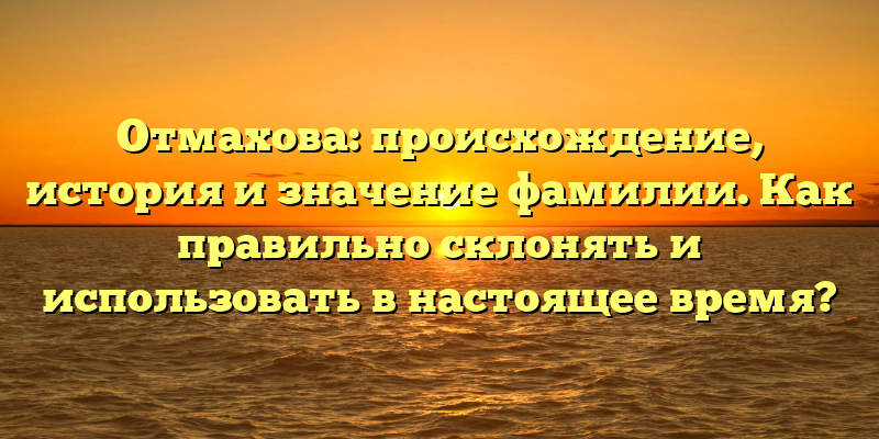 Отмахова: происхождение, история и значение фамилии. Как правильно склонять и использовать в настоящее время?