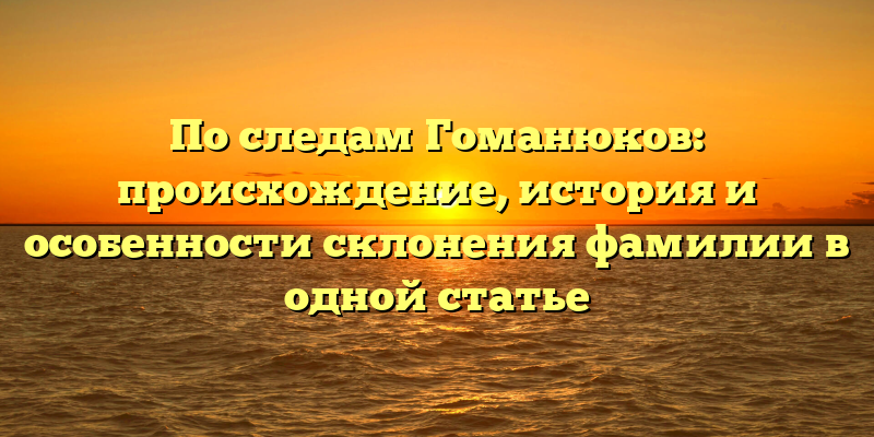 По следам Гоманюков: происхождение, история и особенности склонения фамилии в одной статье