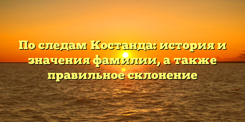 По следам Костанда: история и значения фамилии, а также правильное склонение