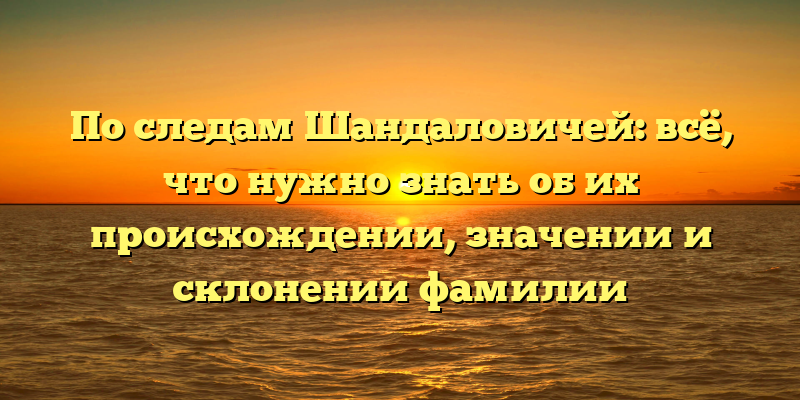 По следам Шандаловичей: всё, что нужно знать об их происхождении, значении и склонении фамилии