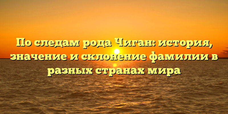 По следам рода Чиган: история, значение и склонение фамилии в разных странах мира
