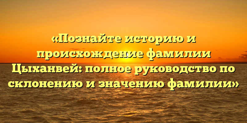 «Познайте историю и происхождение фамилии Цыханвей: полное руководство по склонению и значению фамилии»