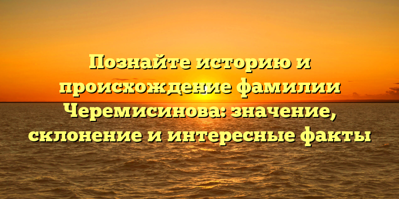 Познайте историю и происхождение фамилии Черемисинова: значение, склонение и интересные факты