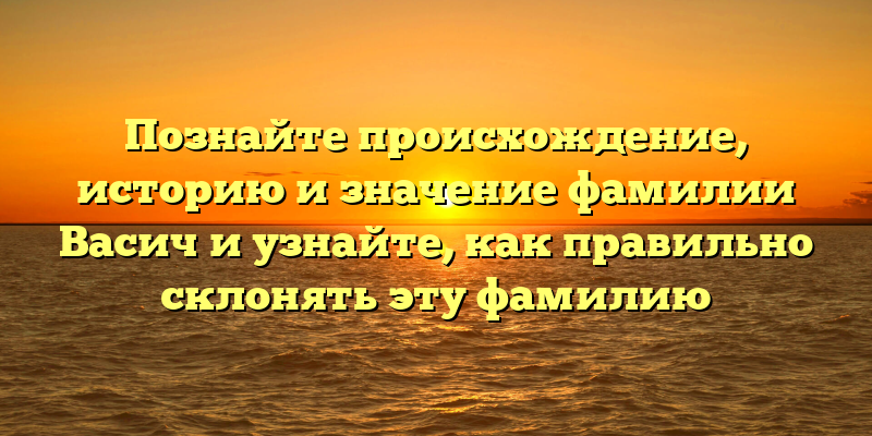Познайте происхождение, историю и значение фамилии Васич и узнайте, как правильно склонять эту фамилию