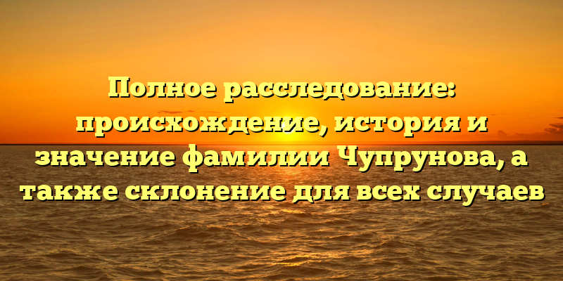 Полное расследование: происхождение, история и значение фамилии Чупрунова, а также склонение для всех случаев
