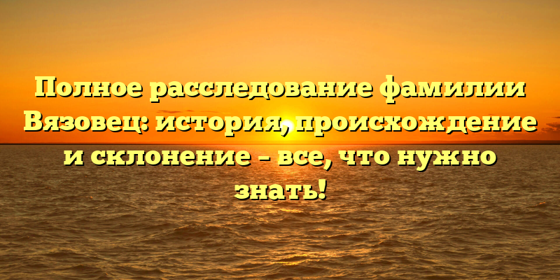 Полное расследование фамилии Вязовец: история, происхождение и склонение – все, что нужно знать!