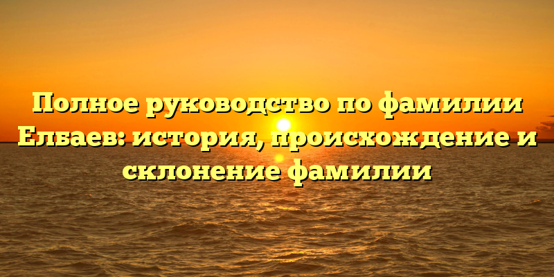 Полное руководство по фамилии Елбаев: история, происхождение и склонение фамилии