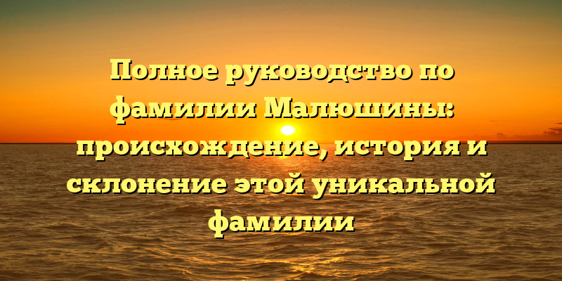Полное руководство по фамилии Малюшины: происхождение, история и склонение этой уникальной фамилии