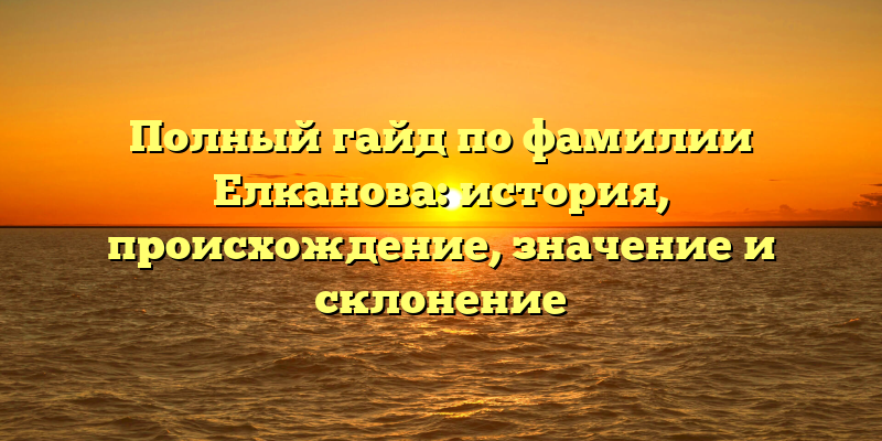 Полный гайд по фамилии Елканова: история, происхождение, значение и склонение