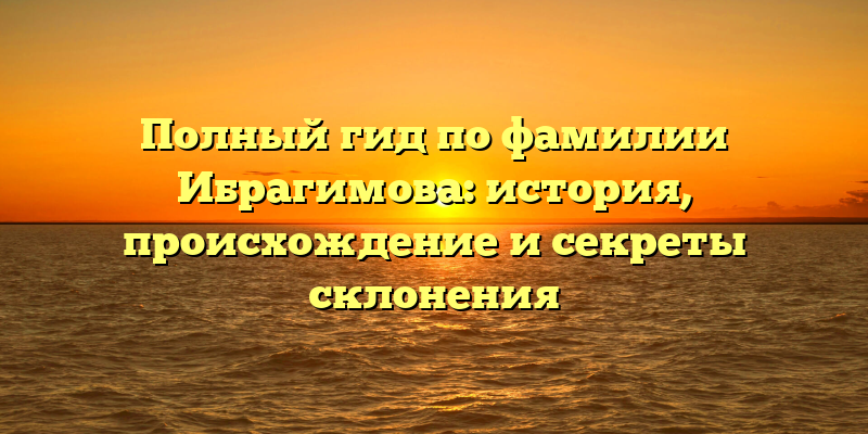 Полный гид по фамилии Ибрагимова: история, происхождение и секреты склонения