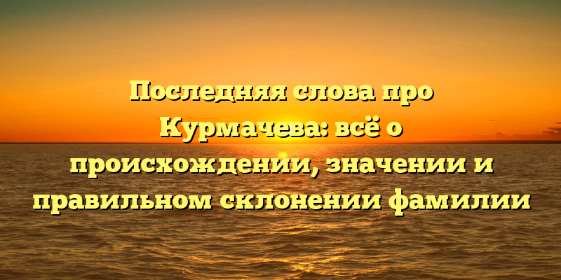 Последняя слова про Курмачева: всё о происхождении, значении и правильном склонении фамилии