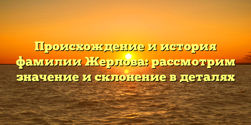 Происхождение и история фамилии Жерлова: рассмотрим значение и склонение в деталях