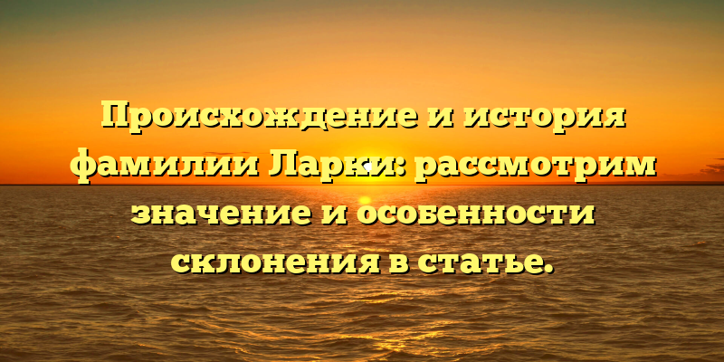 Происхождение и история фамилии Ларки: рассмотрим значение и особенности склонения в статье.