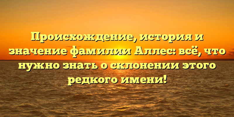 Происхождение, история и значение фамилии Аллес: всё, что нужно знать о склонении этого редкого имени!