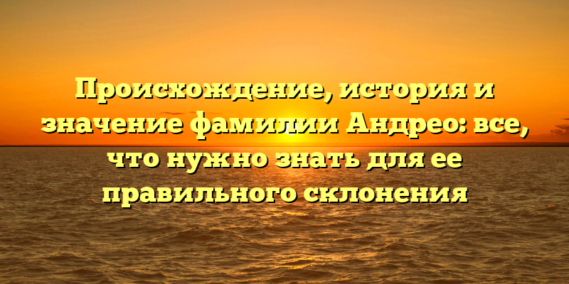 Происхождение, история и значение фамилии Андрео: все, что нужно знать для ее правильного склонения