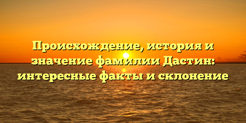 Происхождение, история и значение фамилии Дастин: интересные факты и склонение