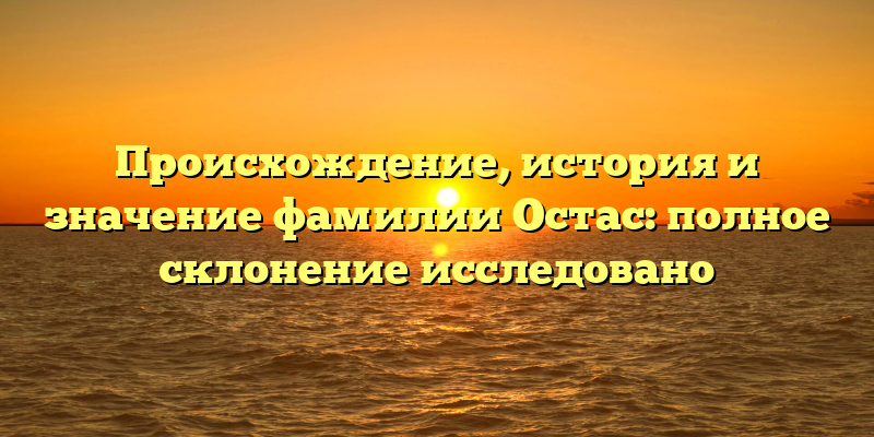 Происхождение, история и значение фамилии Остас: полное склонение исследовано