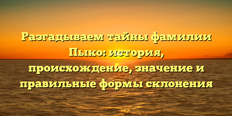 Разгадываем тайны фамилии Пыко: история, происхождение, значение и правильные формы склонения