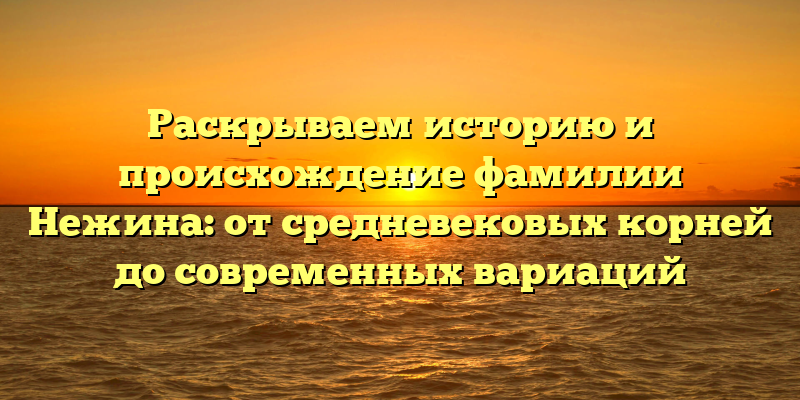 Раскрываем историю и происхождение фамилии Нежина: от средневековых корней до современных вариаций