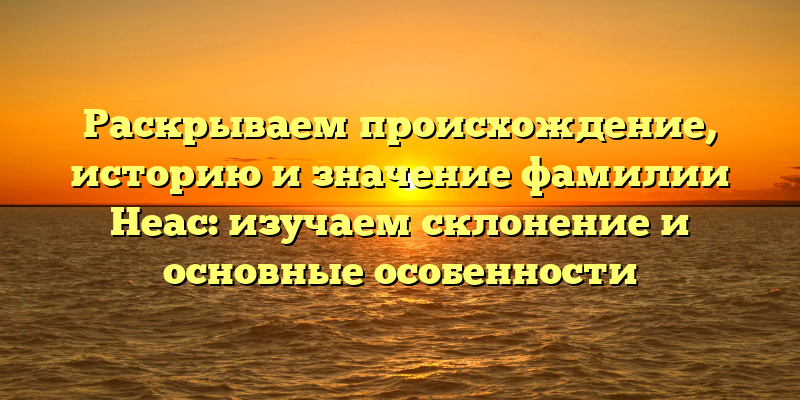 Раскрываем происхождение, историю и значение фамилии Неас: изучаем склонение и основные особенности