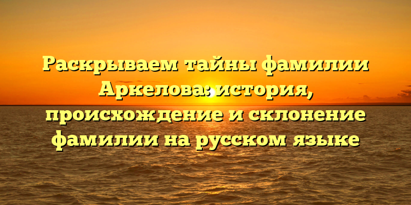 Раскрываем тайны фамилии Аркелова: история, происхождение и склонение фамилии на русском языке