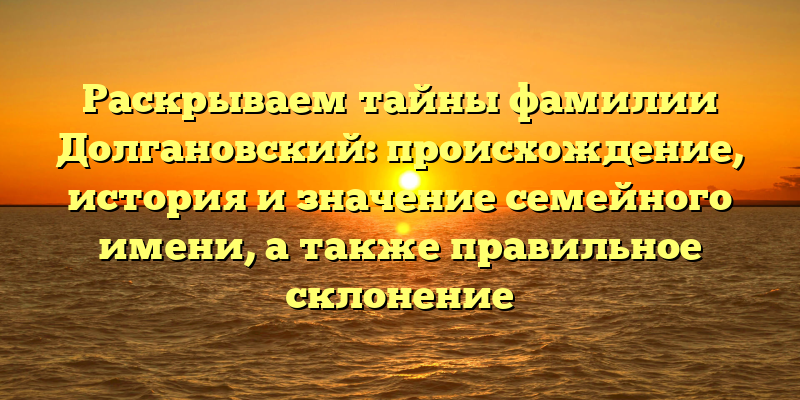 Раскрываем тайны фамилии Долгановский: происхождение, история и значение семейного имени, а также правильное склонение