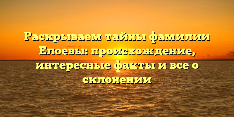 Раскрываем тайны фамилии Елоевы: происхождение, интересные факты и все о склонении