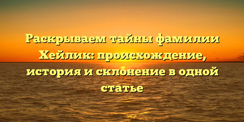 Раскрываем тайны фамилии Хейлик: происхождение, история и склонение в одной статье