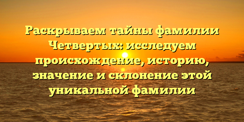 Раскрываем тайны фамилии Четвертых: исследуем происхождение, историю, значение и склонение этой уникальной фамилии