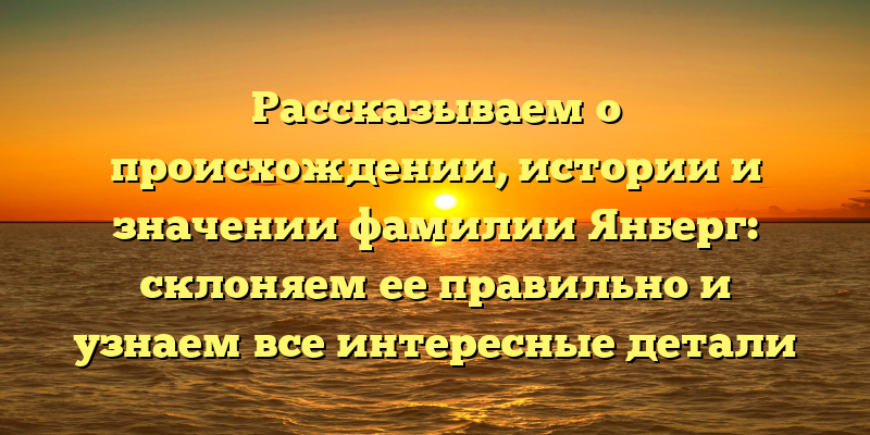 Рассказываем о происхождении, истории и значении фамилии Янберг: склоняем ее правильно и узнаем все интересные детали