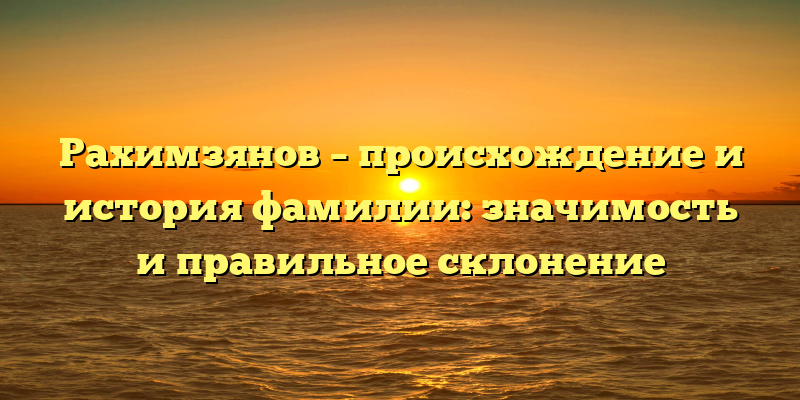 Рахимзянов – происхождение и история фамилии: значимость и правильное склонение