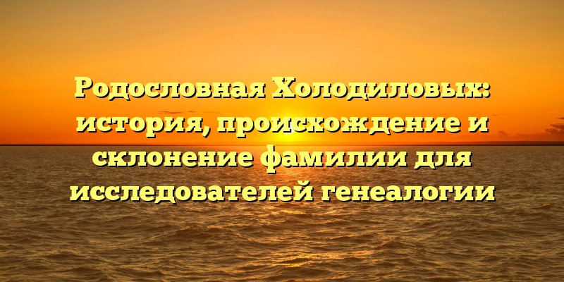 Родословная Холодиловых: история, происхождение и склонение фамилии для исследователей генеалогии