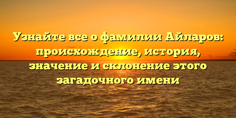 Узнайте все о фамилии Айларов: происхождение, история, значение и склонение этого загадочного имени