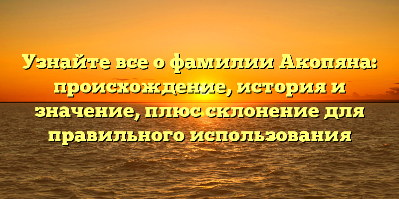 Узнайте все о фамилии Акопяна: происхождение, история и значение, плюс склонение для правильного использования